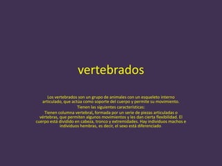 vertebrados
      Los vertebrados son un grupo de animales con un esqueleto interno
   articulado, que actúa como soporte del cuerpo y permite su movimiento.
                      Tienen las siguientes características:
    Tienen columna vertebral, formada por un serie de piezas articuladas o
  vértebras, que permiten algunos movimientos y les dan cierta flexibilidad. El
cuerpo está dividido en cabeza, tronco y extremidades. Hay individuos machos e
             individuos hembras, es decir, el sexo está diferenciado.
 