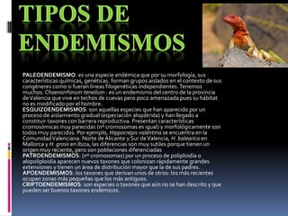 PALEOENDEMISMO: es una especie endémica que por su morfología, sus
características químicas, genéticas. forman grupos aislados en el contexto de sus
congéneres como si fueran líneas filogenéticas independientes. Tenemos
muchos: Chaenorrhinum tenellum : es un endemismo del centro de la provincia
de Valencia que vive en techos de cuevas pero poco amenazada pues su hábitat
no es modificado por el hombre.
ESQUIZOENDEMISMOS: son aquellas especies que han aparecido por un
proceso de aislamiento gradual (especiación alopátrida) y han llegado a
constituir taxones con barrera reproductiva. Presentan características
cromosómicas muy parecidas (nº cromosomas es igual) y morfológicamente son
todos muy parecidos. Por ejemplo, Hippocrepis valentina se encuentra en la
Comunidad Valenciana: Norte de Alicante y Sur de Valencia, H. balearica en
Mallorca y H. grosii en Ibiza, las diferencias son muy sutiles porque tienen un
origen muy reciente, pero son poblaciones diferenciadas
PATROENDEMISMOS: (nº cromosomas) por un proceso de poliploidía o
alopoliploidía aparecen nuevos taxones que colonizan rápidamente grandes
extensiones y tienen un área de distribución mayor que la de sus padres.
APOENDEMISMOS: los taxones que derivan unos de otros: los más recientes
ocupan zonas más pequeñas que los más antiguos.
CRIPTOENDEMISMOS: son especies o taxones que aún no se han descrito y que
pueden ser buenos taxones endémicos.
 