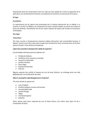Importantes áreas de conservación clave son cada vez más aislado por la tala, la expansión de la
agricultura, los asentamientos humanos, los proyectos de carreteras y construcción de la presa.

El Tapir:

El problema

La supervivencia de los tapires está amenazada por la extensa destrucción de su hábitat y su
cacería sin control. En México, los campesinos los cazan cuando invaden sus tierras de cultivo en
busca de alimento. Actualmente tres de las cuatro especies de tapires del mundo se encuentran
amenazadas.

The Tapir:

Theproblem

The tapir survival is threatened by extensive habitat destruction and uncontrolled hunting. In
Mexico, farmers hunt them when they invade their farmland for food. Currently three of the four
species of tapirs in the world are threatened.

¿Qué está causando la desaparición rápida de especies?

Las principales amenazas para las especies son:

        Pérdida de hábitats
        Conflictos entre humanos y animales
        Comercio insostenible
        Cambio climático
        Pesca ilegal
        Especiesintroducidas
        Polución

Algunas especies han sufrido el impacto de uno de estos factores, sin embargo otras han sido
golpeadas por una combinación de estas.

What is causing the rapid disappearance of species?

The main threats to species are:

        Loss of habitat
        Conflicts between humans and animals
        unsustainable trade
        climate Change
        illegal
        introduced species
        pollution

Some species have been impacted by one of these factors, but others have been hit by a
combination of these.
 