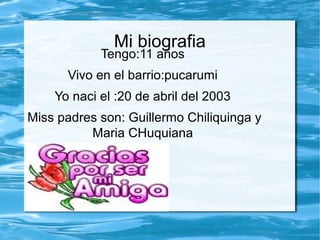 Mi biografia
Tengo:11 años
Vivo en el barrio:pucarumi
Yo naci el :20 de abril del 2003
Miss padres son: Guillermo Chiliquinga y
Maria CHuquiana
 