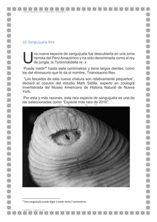 ANIMALES MÁS RAROS DEL MUNDO
KATYRIA MORALES
10 Sanguijuela Rex
na nueva especie de sanguijuela fue descubierta en una zona
remota del Perú Amazónico y ha sido denominada como el rey
de jungla, la Tyrannobdella re. x
Puede medirIX
hasta siete centímetros y tiene largos dientes, como
los del dinosaurio que le da el nombre, Tiranosaurio Rex.
“Los bocados de esta nueva criatura son relativamente pequeños”,
declaró el coautor del estudio Mark Sidilla, experto en zoología
invertebrada del Museo Americano de Historia Natural de Nueva
York.
Por esta y más razones, esta rara especie de sanguijuela es una de
las seleccionadas como “Especie más rara de 2010”.
IX
Esta sanguijuela puede llegar a medir hasta 7 centímetros
U
 