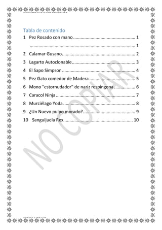 ANIMALES MÁS RAROS DEL MUNDO
KATYRIA MORALES
Tabla de contenido
1 Pez Rosado con mano.................................................. 1
..................................................................................... 1
2 Calamar Gusano........................................................... 2
3 Lagarto Autoclonable................................................... 3
4 El Sapo Simpson........................................................... 4
5 Pez Gato comedor de Madera ..................................... 5
6 Mono "estornudador" de nariz respingona................. 6
7 Caracol Ninja................................................................ 7
8 Murciélago Yoda.......................................................... 8
9 ¿Un Nuevo pulpo morado?.......................................... 9
10 Sanguijuela Rex........................................................ 10
 