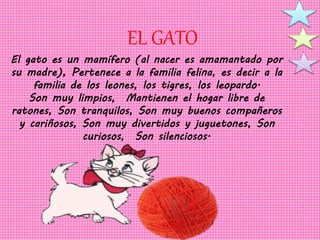 EL GATO 
El gato es un mamífero (al nacer es amamantado por 
su madre), Pertenece a la familia felina, es decir a la 
familia de los leones, los tigres, los leopardo. 
Son muy limpios, Mantienen el hogar libre de 
ratones, Son tranquilos, Son muy buenos compañeros 
y cariñosos, Son muy divertidos y juguetones, Son 
curiosos, Son silenciosos. 
 