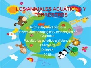 LOS ANIMALES ACUÁTICOS Y
TERRESTRES
Belcy zulay martinez león
Universidad pedagógica y tecnológica de
Colombia
Facultad de estudios a distancia
II semestre
Duitama
2015
 