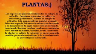 Las Especies de plantas consideradas en peligro de
extinción: Cuando se encuentra en peligro su
existencia globalmente. Plantas en peligro de
extinción: Esté gran problema mundial se puede
deber tanto por la deforestación directa de la especie
o la desaparición de algún recurso del que depende,
la acción del hombre produce muchas veces cambios
en el hábitat de plantas y árboles, de ahí la amenaza
de plantas en peligro de extinción en nuestro planeta
también por cambios de clima (% de minoría) donde
su porcentaje no es muy alto.
 