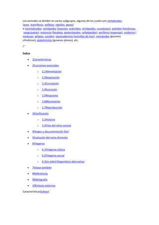 Los animales se dividen en varios subgrupos, algunos de los cuales son vertebrados:
(aves, mamíferos, anfibios, reptiles, peces)
e invertebrados: artrópodos (insectos, arácnidos, miriápodos, crustáceos), anélidos (lombrices,
sanguijuelas), moluscos (bivalvos, gasterópodos, cefalópodos), poríferos (esponjas), cnidarios (
medusas, pólipos, corales), equinodermos (estrellas de mar), nematodos (gusanos
cilíndricos), platelmintos (gusanos planos), etc.
Índice
 1Características
 2Funciones esenciales
o 2.1Alimentación
o 2.2Respiración
o 2.3Circulación
o 2.4Excreción
o 2.5Respuesta
o 2.6Movimiento
o 2.7Reproducción
 3Clasificación
o 3.1Historia
o 3.2Filos del reino animal
 4Origen y documentación fósil
 5Evolución del reino Animalia
 6Filogenia
o 6.1Filogenia clásica
o 6.2Filogenia actual
o 6.3Un árbol filogenético alternativo
 7Véase también
 8Referencias
 9Bibliografía
 10Enlaces externos
Características[editar]
 