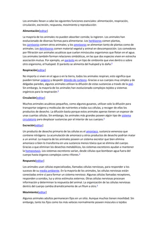 Los animales llevan a cabo las siguientes funciones esenciales: alimentación, respiración,
circulación, excreción, respuesta, movimiento y reproducción:
Alimentación[editar]
La mayoría de los animales no pueden absorber comida; la ingieren. Los animales han
evolucionado de diversas formas para alimentarse. Los herbívoros comen plantas,
los carnívoros comen otros animales; y los omnívoros se alimentan tanto de plantas como de
animales. Los detritívoros comen material vegetal y animal en descomposición. Los comedores
por filtración son animales acuáticos que cuelan minúsculos organismos que flotan en el agua.
Los animales también forman relaciones simbióticas, en las que dos especies viven en estrecha
asociación mutua. Por ejemplo, un parásito es un tipo de simbionte que vive dentro o sobre
otro organismo, el huésped. El parásito se alimenta del huésped y lo daña.4
Respiración[editar]
No importa si viven en el agua o en la tierra, todos los animales respiran; esto significa que
pueden tomar oxígeno y despedir dióxido de carbono. Gracias a sus cuerpos muy simples y de
delgadas paredes, algunos animales utilizan la difusión de estas sustancias a través de la piel.
Sin embargo, la mayoría de los animales han evolucionado complejos tejidos y sistemas
orgánicos para la respiración.4
Circulación[editar]
Muchos animales acuáticos pequeños, como algunos gusanos, utilizan solo la difusión para
transportar oxígeno y moléculas de nutrientes a todas sus células, y recoger de ellas los
productos de desecho. La difusión basta porque estos animales apenas tienen un espesor de
unas cuantas células. Sin embargo, los animales más grandes poseen algún tipo de sistema
circulatorio para desplazar sustancias por el interior de sus cuerpos.4
Excreción[editar]
Un producto de desecho primario de las células es el amoníaco, sustancia venenosa que
contiene nitrógeno. La acumulación de amoniaco y otros productos de desecho podrían matar
a un animal. La mayoría de los animales poseen un sistema excretor que bien elimina
amoniaco o bien lo transforma en una sustancia menos tóxica que se elimina del cuerpo.
Gracias a que eliminan los desechos metabólicos, los sistemas excretores ayudan a mantener
la homeostasis. Los sistemas excretores varían, desde células que bombean agua fuera del
cuerpo hasta órganos complejos como riñones.4
Respuesta[editar]
Los animales usan células especializadas, llamadas células nerviosas, para responder a los
sucesos de su medio ambiente. En la mayoría de los animales, las células nerviosas están
conectadas entre sí para formar un sistema nervioso. Algunas células llamadas receptores,
responden a sonidos, luz y otros estímulos externos. Otras células nerviosas procesan
información y determinan la respuesta del animal. La organización de las células nerviosas
dentro del cuerpo cambia dramáticamente de un fílum a otro.4
Movimiento[editar]
Algunos animales adultos permanecen fijos en un sitio. Aunque muchos tienen movilidad. Sin
embargo, tanto los fijos como los más veloces normalmente poseen músculos o tejidos
 