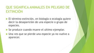 QUE SIGNIFICA ANIMALES EN PELIGRO DE
EXTINCIÓN
 El término extinción, en biología o ecología quiere
decir la desaparición de una especie o grupo de
especies.
 Se produce cuando muere el ultimo ejemplar.
 Una ves que se pierde una especie ya no vuelve a
aparecer.
 