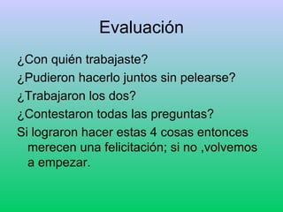 Evaluación ¿Con quién trabajaste? ¿Pudieron hacerlo juntos sin pelearse? ¿Trabajaron los dos? ¿Contestaron todas las preguntas? Si lograron hacer estas 4 cosas entonces merecen una felicitación; si no ,volvemos a empezar.