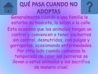 Generalmente cuando a una familia le
estorba su mascota, la sacan a la calle.
Esto ocasiona que los animales tengan un
control y comiencen a tener cachorros
sin control, desnutridos, con pulgas y
garrapatas, ocasionando enfermedades.
Por otro lado cuando comienza la
temporada de calor las perreras se
llevan a estos animales y los sacrifica
de manera cruel.
 