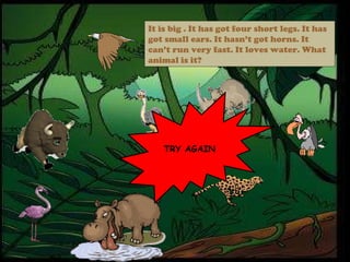 TRY AGAIN It is big . It has got four short legs. It has got small ears. It hasn’t got horns. It can’t run very fast. It loves water. What animal is it? 