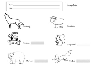 Name:___________________________________________________________     Complete.
Date:____________________________________________________________




                 The wolf   ,,,,,,,,,,,,,,                           The sheep     ,,,,,,,,,,,,,,




                 The cow    ,,,,,,,,,,,,,,
                                                                    The squirrel   ,,,,,,,,,,,,,,




                      The bear   ,,,,,,,,,,,,,,                        The fox     ,,,,,,,,,,,,,,
 