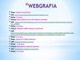 ANIMALES ACUÁTICOS
http://losanimalesacuaticosmaribel.blogspot.com/
6 de Mayo
CARACTERÍSTICAS DE LOS ANIMALES MARINOS.
http://www.ehowenespanol.com/caracteristicas-comparten-todos-animales-marinos-
info_290985/
6 de Mayo
IMÁGENES SOBRE ANIMALES ACUÁTICOS
https://www.google.com.co/search?q=imagenes+de+animales+acuaticos&tbm=isch&tbo=u&so
urce=univ&sa=x&ei=g5d6u43ljoblsass_ihoaq&ved=0cccqsaq&biw=1024&bih=677
8 de Mayo
JUEGOS DE CUIDAR ANIMALES.
juego de animales acuaticos
12 DE Mayo
DOCUMENTAL ANIMALES MARINOS
DOCUMENTAL ANIMALES ACUATICOS
13 de Mayo
 