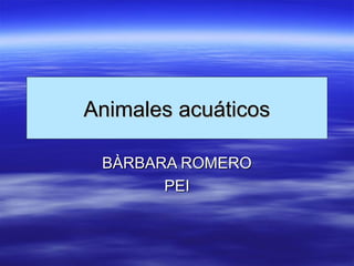 Animales acuáticosAnimales acuáticos
BÀRBARA ROMEROBÀRBARA ROMERO
PEIPEI
 