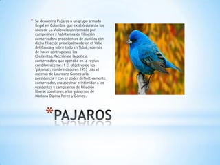 *

Se denomina Pájaros a un grupo armado
ilegal en Colombia que existió durante los
años de La Violencia conformado por
campesinos y habitantes de filiación
conservadora procedentes de pueblos con
dicha filiación principalmente en el Valle
del Cauca y sobre todo en Tuluá, además
de hacer contrapeso a los
Chulavitas, facción de la policía
conservadora que operaba en la región
cundiboyacense. 1 El objetivo de los
"pájaros", nombre dado en 1953 tras el
ascenso de Laureano Gomez a la
presidencia y con el poder definitivamente
conservador, era asesinar e intimidar a los
residentes y campesinos de filiación
liberal opositores a los gobiernos de
Mariano Ospina Perez y Gómez.

*

 