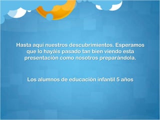 Hasta aquí nuestros descubrimientos. Esperamos
   que lo hayáis pasado tan bien viendo esta
  presentación como nosotros preparándola.



   Los alumnos de educación infantil 5 años
 