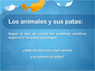 Los animales y sus patas:
Según el tipo de animal los podemos clasificar
según el nº de patas que tengan.



        ¿Sabríais decirnos algún animal

            y su número de patas?
 