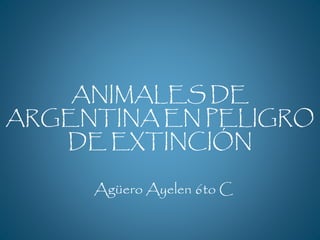 ANIMALES DE 
ARGENTINA EN PELIGRO 
DE EXTINCIÓN 
Agüero Ayelen 6to C 
 