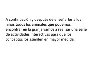 A continuación y después de enseñarles a los
niños todos los animales que podemos
encontrar en la granja vamos a realizar una serie
de actividades interactivas para que los
conceptos los asimilen en mayor medida.

 