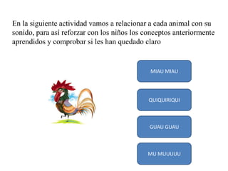 En la siguiente actividad vamos a relacionar a cada animal con su
sonido, para así reforzar con los niños los conceptos anteriormente
aprendidos y comprobar si les han quedado claro

MIAU MIAU

QUIQUIRIQUI

GUAU GUAU

MU MUUUUU

 