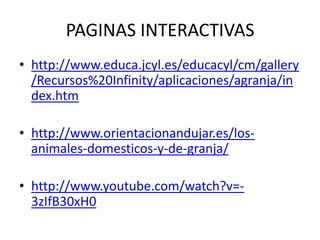 PAGINAS INTERACTIVAS
• http://www.educa.jcyl.es/educacyl/cm/gallery
/Recursos%20Infinity/aplicaciones/agranja/in
dex.htm

• http://www.orientacionandujar.es/losanimales-domesticos-y-de-granja/
• http://www.youtube.com/watch?v=3zIfB30xH0

 