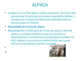 ALPACA 
• La alpaca es una fibra ligera, cálida y resistente. No tiene nada 
que envidiar al cashmere en cuanto a suavidad y belleza, y 
compite con ventaja ante fibras más utilizadas como la 
lana de oveja o el mohair 
• Propiedades de la lana de alpaca 
• Hipoalergénica: A diferencia de la lana de oveja, la fibra de 
alpaca no contiene lanolina, lo que la convierte en 
hipoalergénica y conveniente para personas sensibles a la 
lana. Además la ausencia de aceites facilita que puede 
teñirse sin que pierda su brillo y suavidad 
• 
• 
 