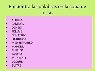 Encuentra las palabras en la sopa de
letras
• ARDILLA
• CAMBIOS
• CONEJO
• FOLLAJE
• CONÍFERAS
• FRONDOSA
• MEDITERRÁNEO
• MANDRIL
• BÚFALOS
• SABANA
• MONTANO
• BOSQUE
• BUITRE
 