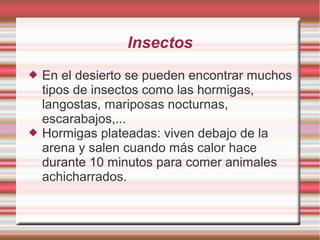 Insectos
 En el desierto se pueden encontrar muchos
tipos de insectos como las hormigas,
langostas, mariposas nocturnas,
escarabajos,...
 Hormigas plateadas: viven debajo de la
arena y salen cuando más calor hace
durante 10 minutos para comer animales
achicharrados.
 