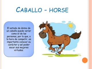 CABALLO - HORSE

 El estado de ánimo de
un caballo puede variar
     como el de las
 personas, por lo que, a
la hora de competir, es
 importante conocer su
  carácter y así poder
   sacar sus mejores
        virtudes.
 