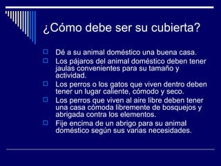 ¿Cómo debe ser su cubierta? Dé a su animal doméstico una buena casa.  Los pájaros del animal doméstico deben tener jaulas convenientes para su tamaño y actividad.  Los perros o los gatos que viven dentro deben tener un lugar caliente, cómodo y seco.  Los perros que viven al aire libre deben tener una casa cómoda libremente de bosquejos y abrigada contra los elementos.  Fije encima de un abrigo para su animal doméstico según sus varias necesidades.  