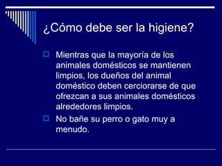 ¿Cómo debe ser la higiene? Mientras que la mayoría de los animales domésticos se mantienen limpios, los dueños del animal doméstico deben cerciorarse de que ofrezcan a sus animales domésticos alrededores limpios.  No bañe su perro o gato muy a menudo.  