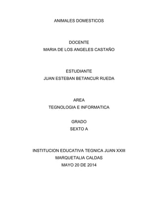 ANIMALES DOMESTICOS
DOCENTE
MARIA DE LOS ANGELES CASTAÑO
ESTUDIANTE
JUAN ESTEBAN BETANCUR RUEDA
AREA
TEGNOLOGIA E INFORMATICA
GRADO
SEXTO A
INSTITUCION EDUCATIVA TEGNICA JUAN XXIII
MARQUETALIA CALDAS
MAYO 20 DE 2014
 