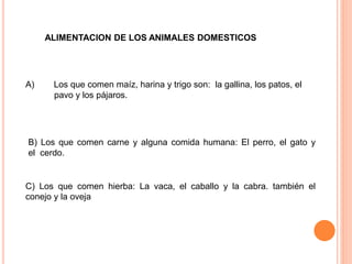 ALIMENTACION DE LOS ANIMALES DOMESTICOS
A) Los que comen maíz, harina y trigo son: la gallina, los patos, el
pavo y los pájaros.
B) Los que comen carne y alguna comida humana: El perro, el gato y
el cerdo.
C) Los que comen hierba: La vaca, el caballo y la cabra. también el
conejo y la oveja