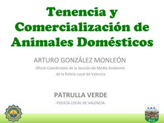 Tenencia y Comercialización de Animales Domésticos ARTURO GONZÁLEZ MONLEÓN  Oficial-Coordinador de la Sección de Medio Ambiente  de la Policía Local de Valencia PATRULLA VERDE -POLICÍA LOCAL DE VALENCIA- 