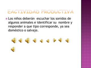  Losniños deberán escuchar los sonidos de
 algunos animales e identificar su nombre y
 responder a que tipo corresponde, ya sea
 doméstico o salvaje.
 