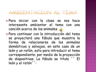 Para   iniciar con la clase se nos hace
  interesante ambientar el tema con una
  canción acerca de los animales.
 Para continuar con la introducción del tema
  se proyectará una fábula que muestra la
  forma de relacionarse de los animales
  domésticos y salvajes, en este caso de un
  león y un ratón, esto para introducir el tema
  correspondiente; por medio de la proyección
  de diapositivas. La fábula se titula ´´ El
  león y el ratón´´:
 