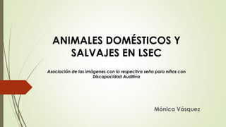 Mónica Vásquez
ANIMALES DOMÉSTICOS Y
SALVAJES EN LSEC
Asociación de las imágenes con la respectiva seña para niños con
Discapacidad Auditiva
 