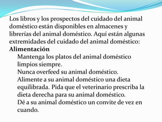 Los libros y los prospectos del cuidado del animal
doméstico están disponibles en almacenes y
librerías del animal doméstico. Aquí están algunas
extremidades del cuidado del animal doméstico:
Alimentación
   Mantenga los platos del animal doméstico
   limpios siempre.
   Nunca overfeed su animal doméstico.
   Alimente a su animal doméstico una dieta
   equilibrada. Pida que el veterinario prescriba la
   dieta derecha para su animal doméstico.
   Dé a su animal doméstico un convite de vez en
   cuando.
 
