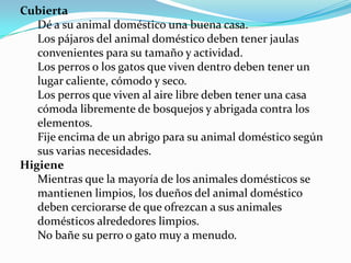 Cubierta
   Dé a su animal doméstico una buena casa.
   Los pájaros del animal doméstico deben tener jaulas
   convenientes para su tamaño y actividad.
   Los perros o los gatos que viven dentro deben tener un
   lugar caliente, cómodo y seco.
   Los perros que viven al aire libre deben tener una casa
   cómoda libremente de bosquejos y abrigada contra los
   elementos.
   Fije encima de un abrigo para su animal doméstico según
   sus varias necesidades.
Higiene
   Mientras que la mayoría de los animales domésticos se
   mantienen limpios, los dueños del animal doméstico
   deben cerciorarse de que ofrezcan a sus animales
   domésticos alrededores limpios.
   No bañe su perro o gato muy a menudo.
 