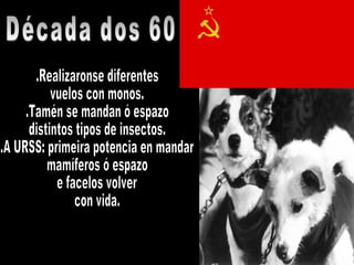 .Realizaronse diferentes  vuelos con monos. .Tamén se mandan ó espazo  distintos tipos de insectos. .A URSS: primeira potencia en mandar mamíferos ó espazo e facelos volver  con vida. Década dos 60 