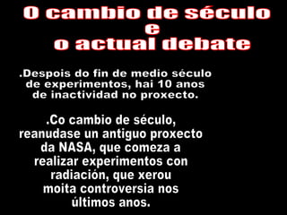 O cambio de século e o actual debate .Despois do fin de medio século de experimentos, hai 10 anos de inactividad no proxecto. .Co cambio de século, reanudase un antiguo proxecto da NASA, que comeza a  realizar experimentos con  radiación, que xerou moita controversia nos  últimos anos. 