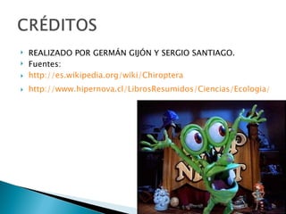    REALIZADO POR GERMÁN GIJÓN Y SERGIO SANTIAGO.
   Fuentes:
   http://es.wikipedia.org/wiki/Chiroptera
   http://www.hipernova.cl/LibrosResumidos/Ciencias/Ecologia/El%2
 