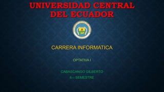 UNIVERSIDAD CENTRAL 
DEL ECUADOR 
CARRERA INFORMATICA 
OPTATIVA I 
CABASCANGO GILBERTO 
6TO SEMESTRE 
 