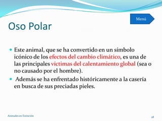 Menú

Oso Polar
  Este animal, que se ha convertido en un símbolo
   icónico de los efectos del cambio climático, es una de
   las principales víctimas del calentamiento global (sea o
   no causado por el hombre).
  Además se ha enfrentado históricamente a la casería
   en busca de sus preciadas pieles.



Animales en Extinciòn                                       28
 