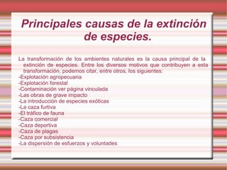 Principales causas de la extinción
            de especies.
La transformación de los ambientes naturales es la causa principal de la
  extinción de especies. Entre los diversos motivos que contribuyen a esta
  transformación, podemos citar, entre otros, los siguientes:
-Explotación agropecuaria
-Explotación forestal
-Contaminación ver página vinculada
-Las obras de grave impacto
-La introducción de especies exóticas
-La caza furtiva
-El tráfico de fauna
-Caza comercial
-Caza deportiva
-Caza de plagas
-Caza por subsistencia
-La dispersión de esfuerzos y voluntades
 