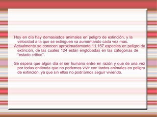 Hoy en día hay demasiados animales en peligro de extinción, y la
 velocidad a la que se extinguen va aumentando cada vez mas.
Actualmente se conocen aproximadamente 11.167 especies en peligro de
 extinción, de las cuales 124 están englobadas en las categorías de
 “estado crítico”.

Se espera que algún día el ser humano entre en razón y que de una vez
 por todas entienda que no podemos vivir con tantos animales en peligro
 de extinción, ya que sin ellos no podríamos seguir viviendo.
 