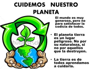 CUIDEMOS NUESTRO 
PLANETA 
El mundo es muy 
generoso, pero no 
para satisfacer la 
codicia de todos. 
• El planeta tierra 
es un lugar 
peligroso. No por 
su naturaleza, si 
no por aquellos 
que la destruyen. 
• La tierra es de 
todos aprendamos 
a cuidarla. 
 