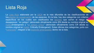 Lista Roja
La Lista Roja elaborada por la UICN es la más difundida de las clasificaciones de
losestados de conservación de las especies. En la lista, hay dos categorías con criterios
específicos en los cuales son clasificados los taxones que corren el riesgo de
desaparecer: “en peligro” (abreviado oficialmente como EN desde su nombre original en
inglés,Endangered) y “en peligro crítico” (abreviado oficialmente como CR desde su
nombre original en inglés, Critically Endangered). Estas últimas dos categorías, junto con
“vulnerable”, integran a las especies amenazadas dentro de la lista.
 