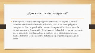 ¿Que es extinción de especies?
• Una especie se considera en peligro de extinción, sea vegetal o animal
cuando todos los miembros vivos de dicha especie están en peligro de
desaparecer. Esto se puede deber tanto a la depredación directa sobre la
especie como a la desaparición de un recurso del cual depende su vida, tanto
por la acción del hombre, debido a cambios en el hábitat, producto de
hechos fortuitos (como desastres naturales) o por cambios graduales del
clima.
 