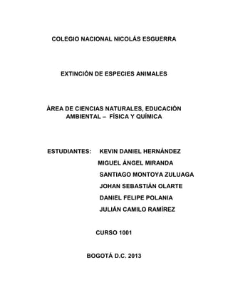 COLEGIO NACIONAL NICOLÁS ESGUERRA
EXTINCIÓN DE ESPECIES ANIMALES
ÁREA DE CIENCIAS NATURALES, EDUCACIÓN
AMBIENTAL – FÍSICA Y QUÍMICA
ESTUDIANTES: KEVIN DANIEL HERNÁNDEZ
MIGUEL ÁNGEL MIRANDA
SANTIAGO MONTOYA ZULUAGA
JOHAN SEBASTIÁN OLARTE
DANIEL FELIPE POLANIA
JULIÁN CAMILO RAMÍREZ
CURSO 1001
BOGOTÁ D.C. 2013
 